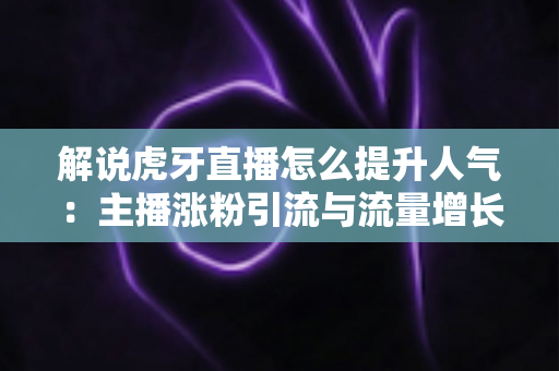解说虎牙直播怎么提升人气：主播涨粉引流与流量增长的实战全攻略