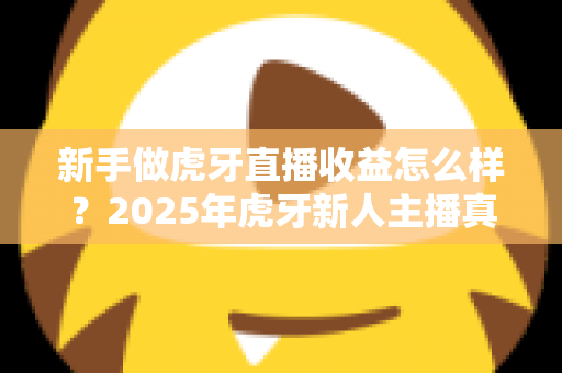 新手做虎牙直播收益怎么样?2025年虎牙新人主播真实收入全解析与赚钱攻略 新手做虎牙直播收益怎么样?2025年虎牙新人主播真实收入全解析与赚钱攻略