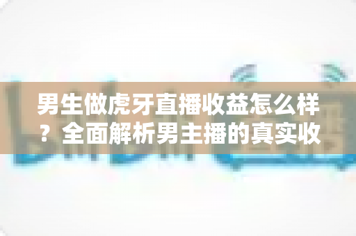 男生做虎牙直播收益怎么样？全面解析男主播的真实收入水平与赚钱潜力