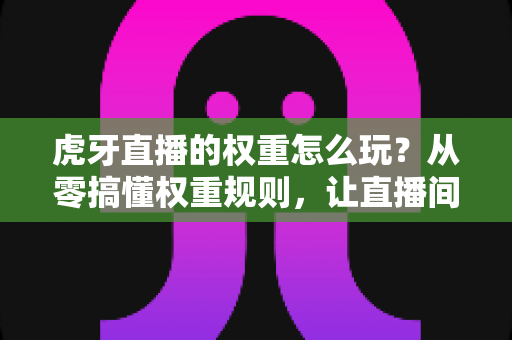 虎牙直播的权重怎么玩？从零搞懂权重规则，让直播间流量翻倍的完整攻略