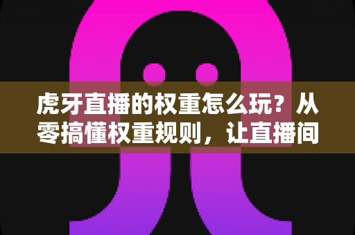 虎牙直播的权重怎么玩？从零搞懂权重规则，让直播间流量翻倍的完整攻略