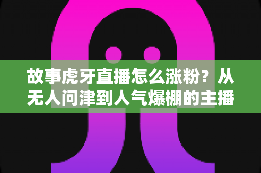 故事虎牙直播怎么涨粉？从无人问津到人气爆棚的主播实战秘籍