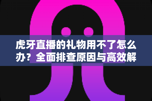 虎牙直播的礼物用不了怎么办？全面排查原因与高效解决指南