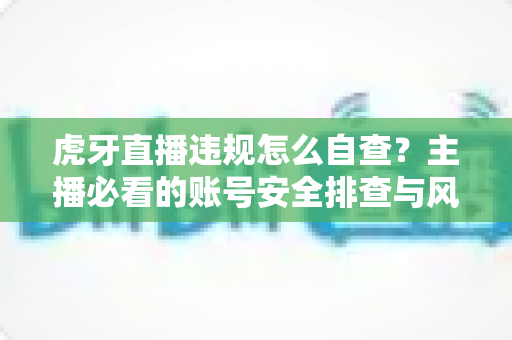 虎牙直播违规怎么自查?主播必看的账号安全排查与风险防范完全指南 虎牙直播违规怎么自查?主播必看的账号安全排查与风险防范完全指南