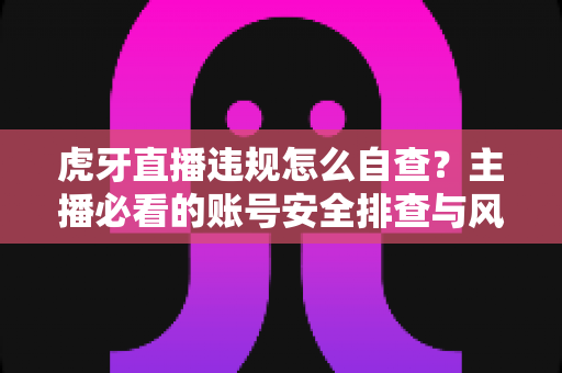 虎牙直播违规怎么自查?主播必看的账号安全排查与风险防范完全指南 虎牙直播违规怎么自查?主播必看的账号安全排查与风险防范完全指南
