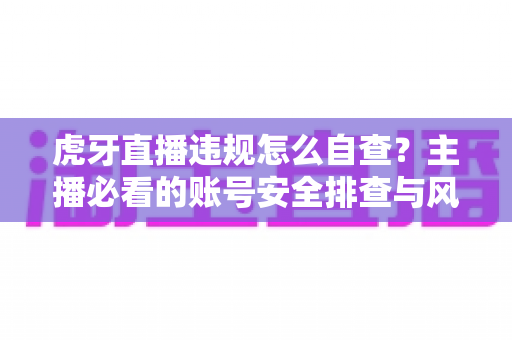 虎牙直播违规怎么自查？主播必看的账号安全排查与风险防范完全指南