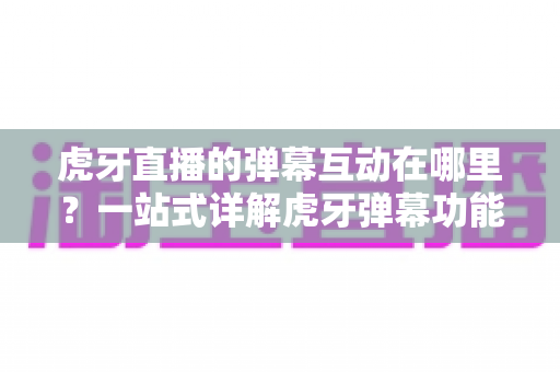 虎牙直播的弹幕互动在哪里?一站式详解虎牙弹幕功能位置、操作方法与互动技巧全攻略 虎牙直播的弹幕互动在哪里?一站式详解虎牙弹幕功能位置、操作方法与互动技巧全攻略