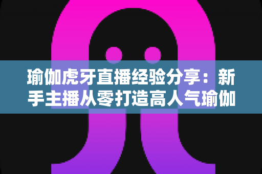 瑜伽虎牙直播经验分享:新手主播从零打造高人气瑜伽直播间的实战心得 瑜伽虎牙直播经验分享:新手主播从零打造高人气瑜伽直播间的实战心得