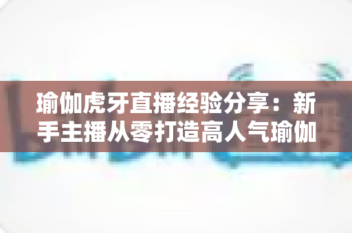 瑜伽虎牙直播经验分享：新手主播从零打造高人气瑜伽直播间的实战心得