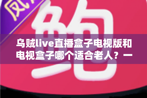 乌贼live直播盒子电视版和电视盒子哪个适合老人？一文帮你选对方案
