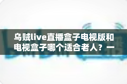 乌贼live直播盒子电视版和电视盒子哪个适合老人？一文帮你选对方案