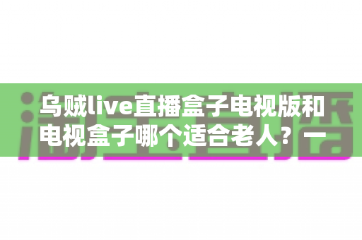 乌贼live直播盒子电视版和电视盒子哪个适合老人？一文帮你选对方案