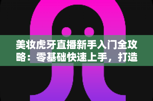 美妆虎牙直播新手入门全攻略:零基础快速上手,打造高人气美妆直播间的实用指南 美妆虎牙直播新手入门全攻略:零基础快速上手,打造高人气美妆直播间的实用指南