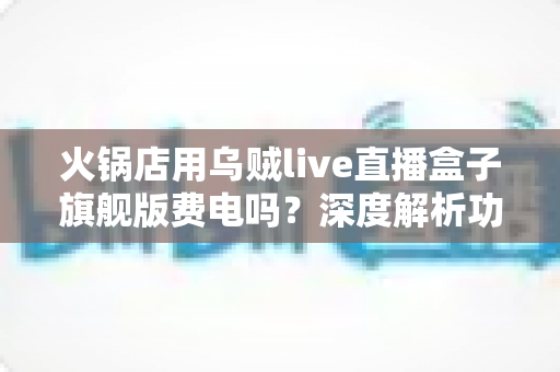 火锅店用乌贼live直播盒子旗舰版费电吗？深度解析功耗真相与省电实用指南