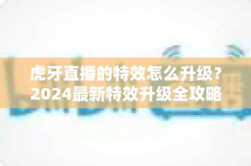 虎牙直播的特效怎么升级？2024最新特效升级全攻略，助你打造高人气高颜值直播间