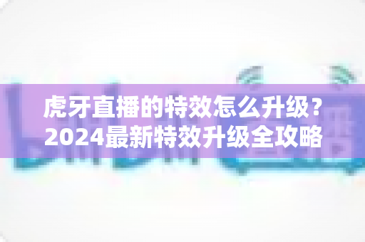 虎牙直播的特效怎么升级？2024最新特效升级全攻略，助你打造高人气高颜值直播间