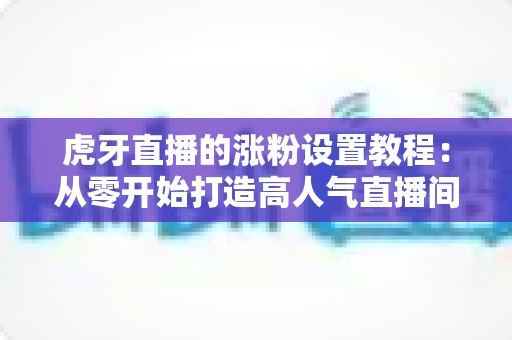 虎牙直播的涨粉设置教程：从零开始打造高人气直播间的完整实操指南