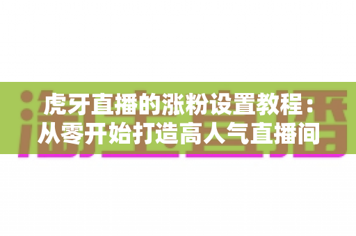 虎牙直播的涨粉设置教程：从零开始打造高人气直播间的完整实操指南