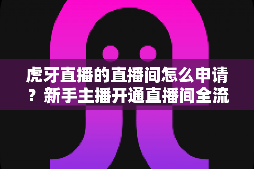虎牙直播的直播间怎么申请？新手主播开通直播间全流程指南与实用技巧