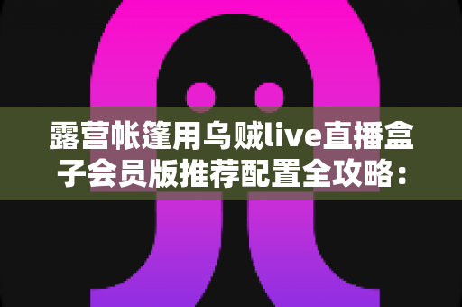 露营帐篷用乌贼live直播盒子会员版推荐配置全攻略：户外开播一步到位的实用指南