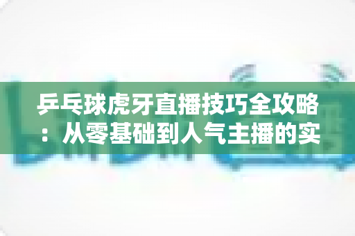 乒乓球虎牙直播技巧全攻略:从零基础到人气主播的实战指南 乒乓球虎牙直播技巧全攻略:从零基础到人气主播的实战指南