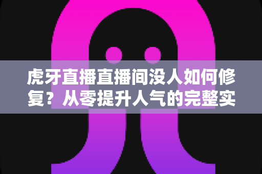 虎牙直播直播间没人如何修复？从零提升人气的完整实战方案与运营技巧全解析