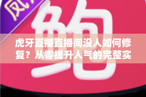 虎牙直播直播间没人如何修复？从零提升人气的完整实战方案与运营技巧全解析