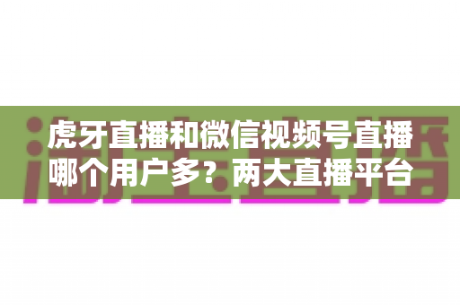 虎牙直播和微信视频号直播哪个用户多?两大直播平台用户规模与生态深度对比分析 虎牙直播和微信视频号直播哪个用户多?两大直播平台用户规模与生态深度对比分析