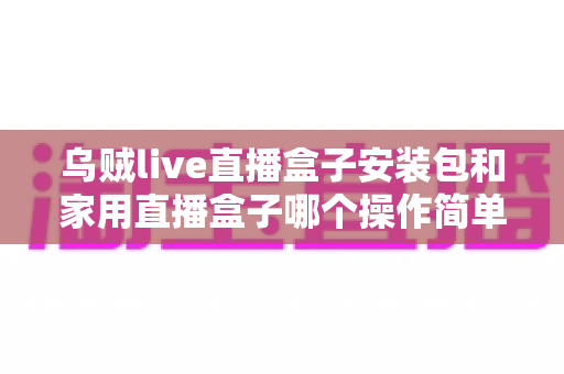 乌贼live直播盒子安装包和家用直播盒子哪个操作简单？新手也能快速上手的直播设备选择全指南