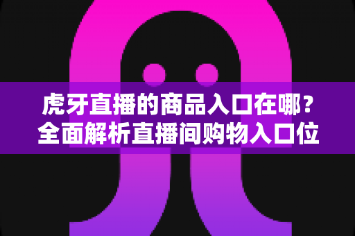 虎牙直播的商品入口在哪？全面解析直播间购物入口位置、开通步骤与使用技巧