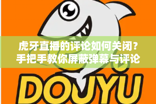 虎牙直播的评论如何关闭?手把手教你屏蔽弹幕与评论的完整实用指南 虎牙直播的评论如何关闭?手把手教你屏蔽弹幕与评论的完整实用指南
