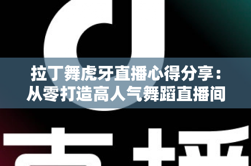 拉丁舞虎牙直播心得分享:从零打造高人气舞蹈直播间的实战经验与技巧全解析 拉丁舞虎牙直播心得分享:从零打造高人气舞蹈直播间的实战经验与技巧全解析