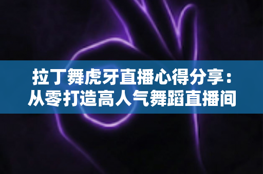 拉丁舞虎牙直播心得分享:从零打造高人气舞蹈直播间的实战经验与技巧全解析 拉丁舞虎牙直播心得分享:从零打造高人气舞蹈直播间的实战经验与技巧全解析