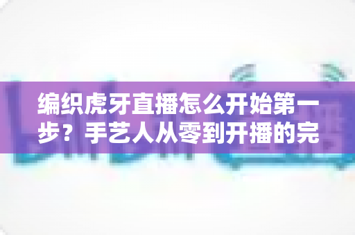 编织虎牙直播怎么开始第一步？手艺人从零到开播的完整实战指南