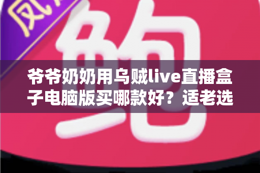 爷爷奶奶用乌贼live直播盒子电脑版买哪款好？适老选购全攻略一次讲清楚