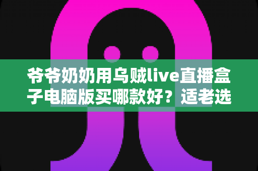 爷爷奶奶用乌贼live直播盒子电脑版买哪款好？适老选购全攻略一次讲清楚
