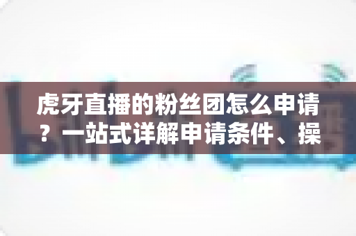 虎牙直播的粉丝团怎么申请?一站式详解申请条件、操作步骤与升级攻略 虎牙直播的粉丝团怎么申请?一站式详解申请条件、操作步骤与升级攻略