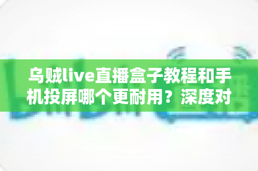 乌贼live直播盒子教程和手机投屏哪个更耐用?深度对比分析与实用选购指南 乌贼live直播盒子教程和手机投屏哪个更耐用?深度对比分析与实用选购指南