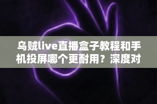 乌贼live直播盒子教程和手机投屏哪个更耐用?深度对比分析与实用选购指南 乌贼live直播盒子教程和手机投屏哪个更耐用?深度对比分析与实用选购指南