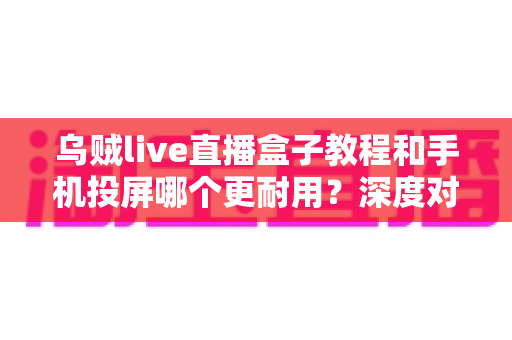 乌贼live直播盒子教程和手机投屏哪个更耐用？深度对比分析与实用选购指南