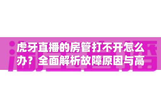 虎牙直播的房管打不开怎么办?全面解析故障原因与高效解决方法指南 虎牙直播的房管打不开怎么办?全面解析故障原因与高效解决方法指南