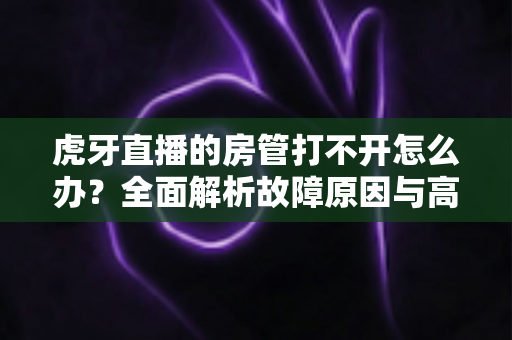 虎牙直播的房管打不开怎么办?全面解析故障原因与高效解决方法指南 虎牙直播的房管打不开怎么办?全面解析故障原因与高效解决方法指南