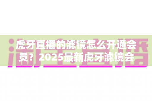 虎牙直播的滤镜怎么开通会员?2025最新虎牙滤镜会员开通全流程与避坑指南 虎牙直播的滤镜怎么开通会员?2025最新虎牙滤镜会员开通全流程与避坑指南