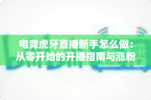 电竞虎牙直播新手怎么做:从零开始的开播指南与涨粉成长全攻略 电竞虎牙直播新手怎么做:从零开始的开播指南与涨粉成长全攻略