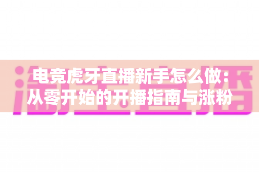 电竞虎牙直播新手怎么做:从零开始的开播指南与涨粉成长全攻略 电竞虎牙直播新手怎么做:从零开始的开播指南与涨粉成长全攻略