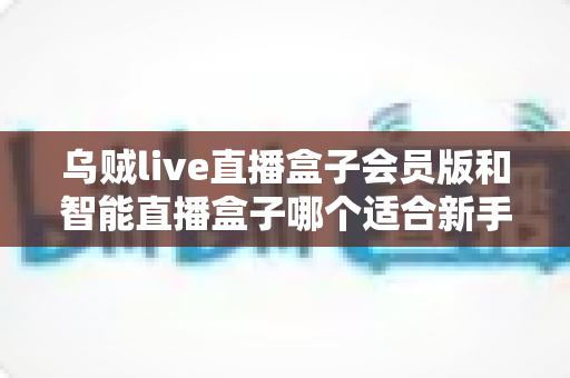 乌贼live直播盒子会员版和智能直播盒子哪个适合新手?新手主播选盒避坑指南 乌贼live直播盒子会员版和智能直播盒子哪个适合新手?新手主播选盒避坑指南