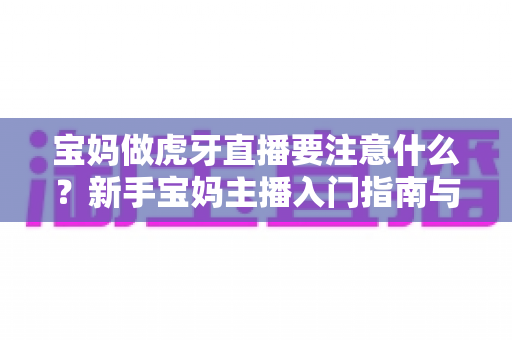 宝妈做虎牙直播要注意什么？新手宝妈主播入门指南与避坑全攻略