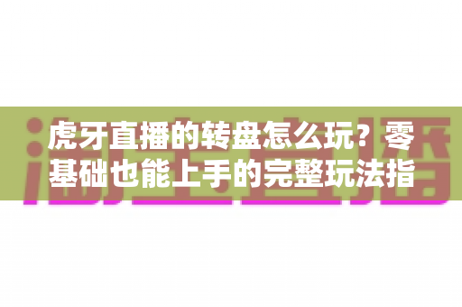 虎牙直播的转盘怎么玩？零基础也能上手的完整玩法指南与实用技巧全解析