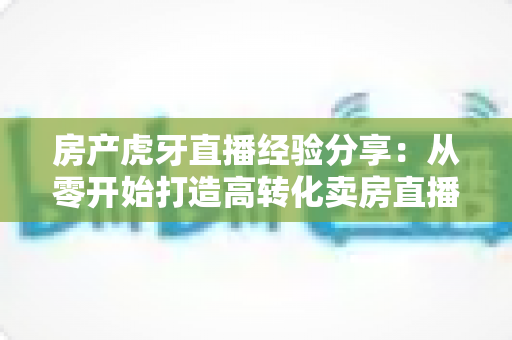 房产虎牙直播经验分享:从零开始打造高转化卖房直播间的实战指南 房产虎牙直播经验分享:从零开始打造高转化卖房直播间的实战指南