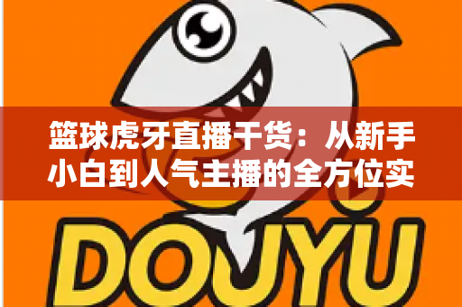篮球虎牙直播干货：从新手小白到人气主播的全方位实战指南